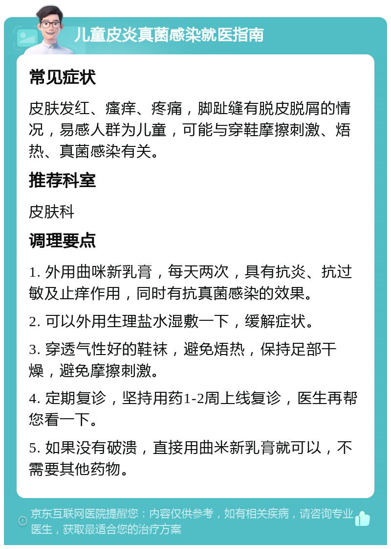 儿童皮炎真菌感染就医指南 常见症状 皮肤发红、瘙痒、疼痛，脚趾缝有脱皮脱屑的情况，易感人群为儿童，可能与穿鞋摩擦刺激、焐热、真菌感染有关。 推荐科室 皮肤科 调理要点 1. 外用曲咪新乳膏，每天两次，具有抗炎、抗过敏及止痒作用，同时有抗真菌感染的效果。 2. 可以外用生理盐水湿敷一下，缓解症状。 3. 穿透气性好的鞋袜，避免焐热，保持足部干燥，避免摩擦刺激。 4. 定期复诊，坚持用药1-2周上线复诊，医生再帮您看一下。 5. 如果没有破溃，直接用曲米新乳膏就可以，不需要其他药物。