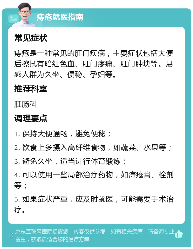 痔疮就医指南 常见症状 痔疮是一种常见的肛门疾病，主要症状包括大便后擦拭有暗红色血、肛门疼痛、肛门肿块等。易感人群为久坐、便秘、孕妇等。 推荐科室 肛肠科 调理要点 1. 保持大便通畅，避免便秘； 2. 饮食上多摄入高纤维食物，如蔬菜、水果等； 3. 避免久坐，适当进行体育锻炼； 4. 可以使用一些局部治疗药物，如痔疮膏、栓剂等； 5. 如果症状严重，应及时就医，可能需要手术治疗。