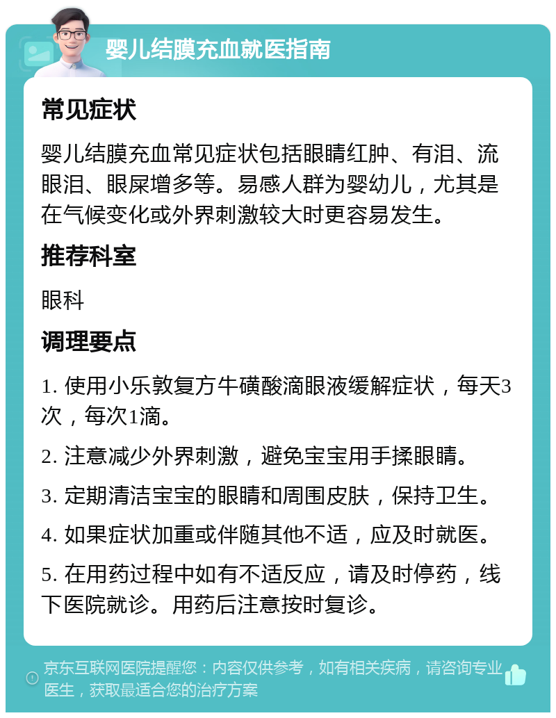 婴儿结膜充血就医指南 常见症状 婴儿结膜充血常见症状包括眼睛红肿、有泪、流眼泪、眼屎增多等。易感人群为婴幼儿，尤其是在气候变化或外界刺激较大时更容易发生。 推荐科室 眼科 调理要点 1. 使用小乐敦复方牛磺酸滴眼液缓解症状，每天3次，每次1滴。 2. 注意减少外界刺激，避免宝宝用手揉眼睛。 3. 定期清洁宝宝的眼睛和周围皮肤，保持卫生。 4. 如果症状加重或伴随其他不适，应及时就医。 5. 在用药过程中如有不适反应，请及时停药，线下医院就诊。用药后注意按时复诊。