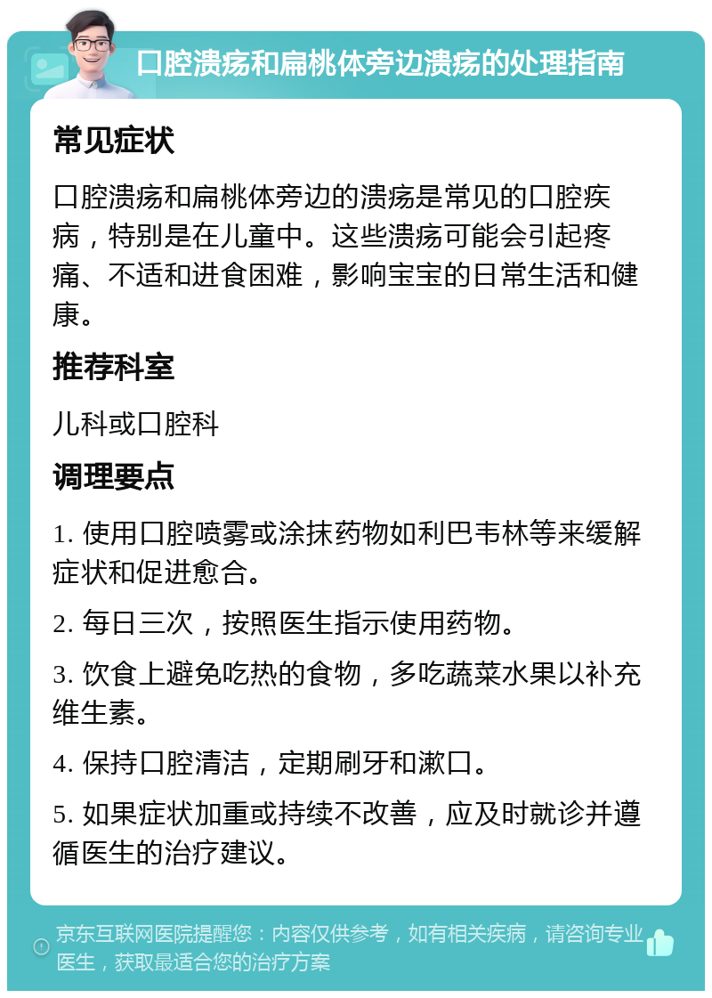 口腔溃疡和扁桃体旁边溃疡的处理指南 常见症状 口腔溃疡和扁桃体旁边的溃疡是常见的口腔疾病，特别是在儿童中。这些溃疡可能会引起疼痛、不适和进食困难，影响宝宝的日常生活和健康。 推荐科室 儿科或口腔科 调理要点 1. 使用口腔喷雾或涂抹药物如利巴韦林等来缓解症状和促进愈合。 2. 每日三次，按照医生指示使用药物。 3. 饮食上避免吃热的食物，多吃蔬菜水果以补充维生素。 4. 保持口腔清洁，定期刷牙和漱口。 5. 如果症状加重或持续不改善，应及时就诊并遵循医生的治疗建议。