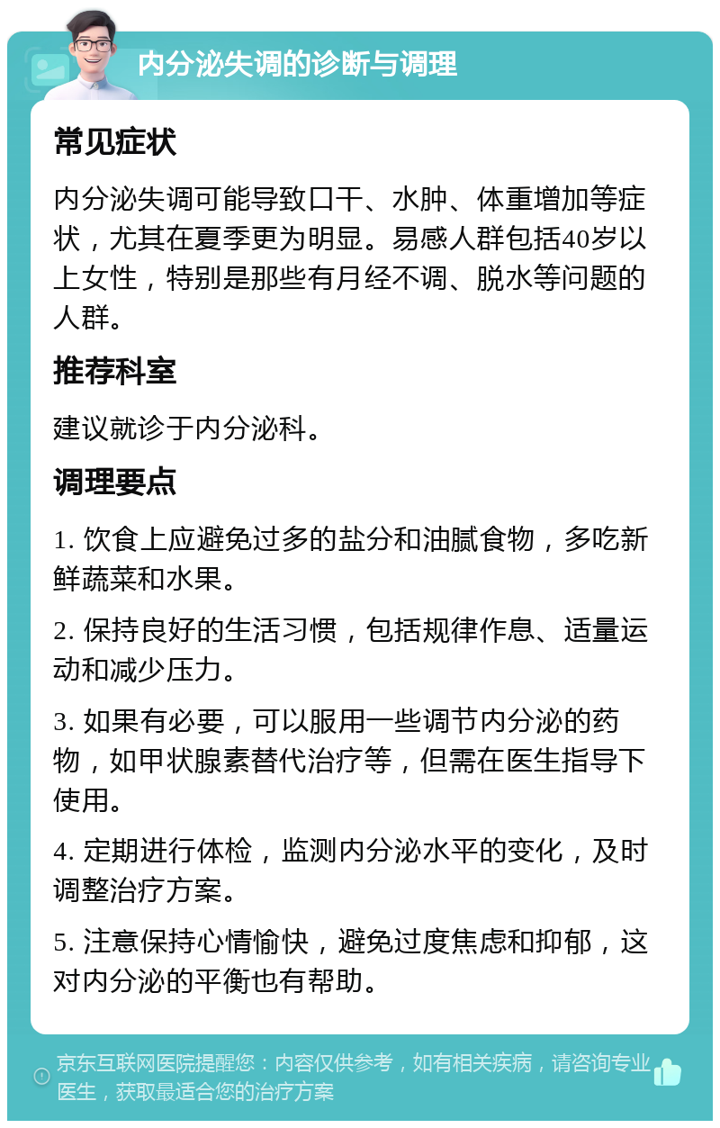 内分泌失调的诊断与调理 常见症状 内分泌失调可能导致口干、水肿、体重增加等症状，尤其在夏季更为明显。易感人群包括40岁以上女性，特别是那些有月经不调、脱水等问题的人群。 推荐科室 建议就诊于内分泌科。 调理要点 1. 饮食上应避免过多的盐分和油腻食物，多吃新鲜蔬菜和水果。 2. 保持良好的生活习惯，包括规律作息、适量运动和减少压力。 3. 如果有必要，可以服用一些调节内分泌的药物，如甲状腺素替代治疗等，但需在医生指导下使用。 4. 定期进行体检，监测内分泌水平的变化，及时调整治疗方案。 5. 注意保持心情愉快，避免过度焦虑和抑郁，这对内分泌的平衡也有帮助。