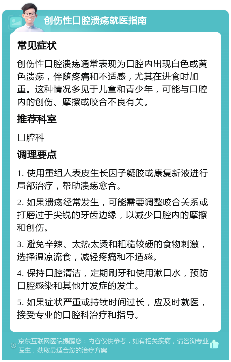 创伤性口腔溃疡就医指南 常见症状 创伤性口腔溃疡通常表现为口腔内出现白色或黄色溃疡，伴随疼痛和不适感，尤其在进食时加重。这种情况多见于儿童和青少年，可能与口腔内的创伤、摩擦或咬合不良有关。 推荐科室 口腔科 调理要点 1. 使用重组人表皮生长因子凝胶或康复新液进行局部治疗，帮助溃疡愈合。 2. 如果溃疡经常发生，可能需要调整咬合关系或打磨过于尖锐的牙齿边缘，以减少口腔内的摩擦和创伤。 3. 避免辛辣、太热太烫和粗糙较硬的食物刺激，选择温凉流食，减轻疼痛和不适感。 4. 保持口腔清洁，定期刷牙和使用漱口水，预防口腔感染和其他并发症的发生。 5. 如果症状严重或持续时间过长，应及时就医，接受专业的口腔科治疗和指导。