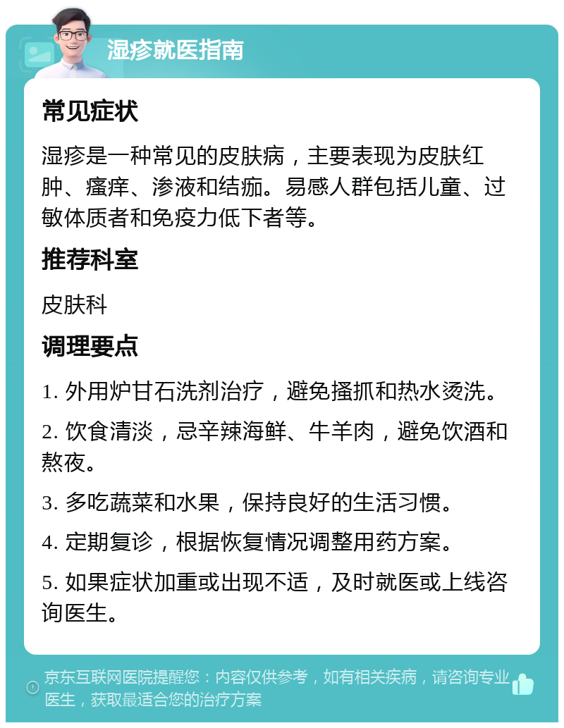 湿疹就医指南 常见症状 湿疹是一种常见的皮肤病，主要表现为皮肤红肿、瘙痒、渗液和结痂。易感人群包括儿童、过敏体质者和免疫力低下者等。 推荐科室 皮肤科 调理要点 1. 外用炉甘石洗剂治疗，避免搔抓和热水烫洗。 2. 饮食清淡，忌辛辣海鲜、牛羊肉，避免饮酒和熬夜。 3. 多吃蔬菜和水果，保持良好的生活习惯。 4. 定期复诊，根据恢复情况调整用药方案。 5. 如果症状加重或出现不适，及时就医或上线咨询医生。