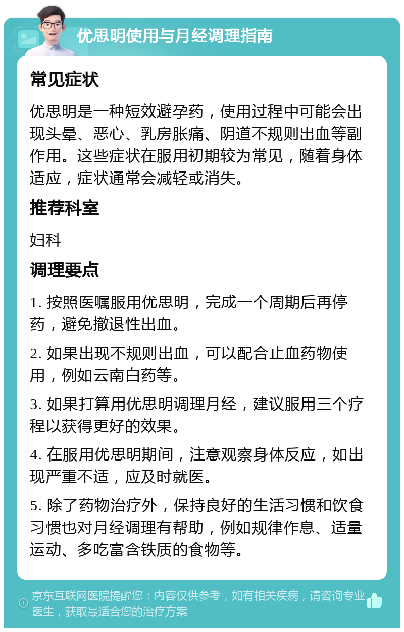 优思明使用与月经调理指南 常见症状 优思明是一种短效避孕药，使用过程中可能会出现头晕、恶心、乳房胀痛、阴道不规则出血等副作用。这些症状在服用初期较为常见，随着身体适应，症状通常会减轻或消失。 推荐科室 妇科 调理要点 1. 按照医嘱服用优思明，完成一个周期后再停药，避免撤退性出血。 2. 如果出现不规则出血，可以配合止血药物使用，例如云南白药等。 3. 如果打算用优思明调理月经，建议服用三个疗程以获得更好的效果。 4. 在服用优思明期间，注意观察身体反应，如出现严重不适，应及时就医。 5. 除了药物治疗外，保持良好的生活习惯和饮食习惯也对月经调理有帮助，例如规律作息、适量运动、多吃富含铁质的食物等。