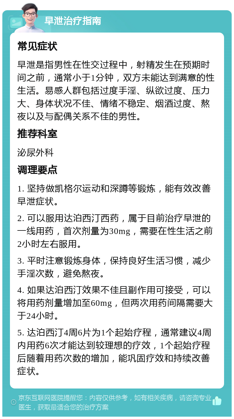 早泄治疗指南 常见症状 早泄是指男性在性交过程中，射精发生在预期时间之前，通常小于1分钟，双方未能达到满意的性生活。易感人群包括过度手淫、纵欲过度、压力大、身体状况不佳、情绪不稳定、烟酒过度、熬夜以及与配偶关系不佳的男性。 推荐科室 泌尿外科 调理要点 1. 坚持做凯格尔运动和深蹲等锻炼，能有效改善早泄症状。 2. 可以服用达泊西汀西药，属于目前治疗早泄的一线用药，首次剂量为30mg，需要在性生活之前2小时左右服用。 3. 平时注意锻炼身体，保持良好生活习惯，减少手淫次数，避免熬夜。 4. 如果达泊西汀效果不佳且副作用可接受，可以将用药剂量增加至60mg，但两次用药间隔需要大于24小时。 5. 达泊西汀4周6片为1个起始疗程，通常建议4周内用药6次才能达到较理想的疗效，1个起始疗程后随着用药次数的增加，能巩固疗效和持续改善症状。