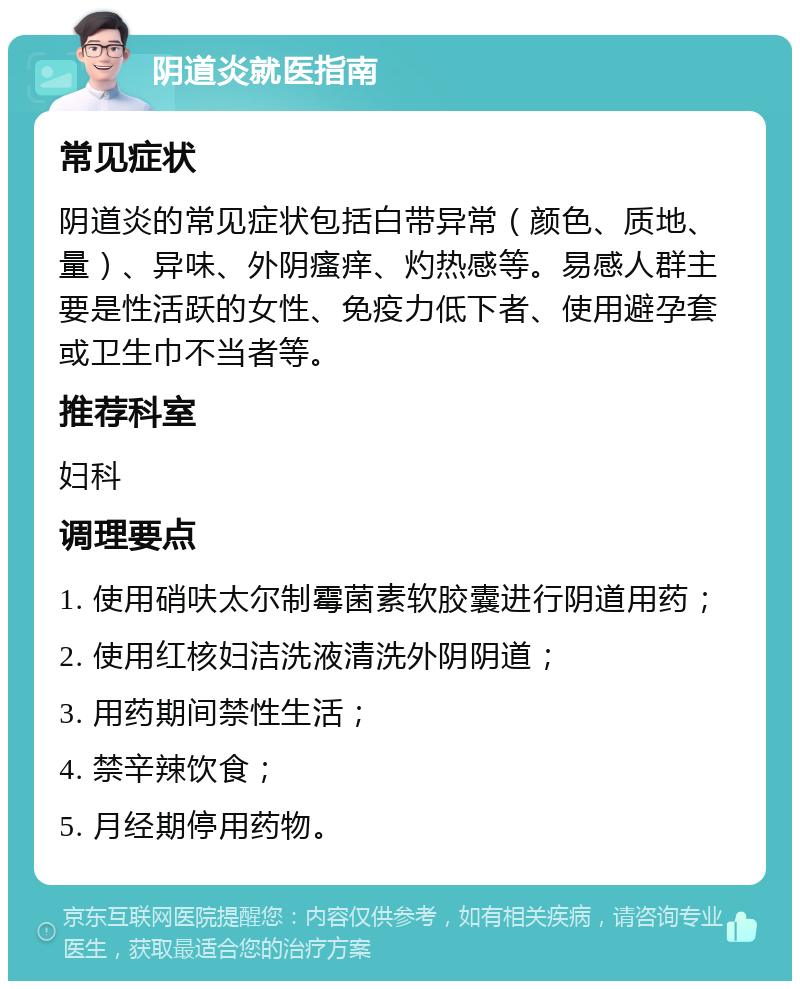 阴道炎就医指南 常见症状 阴道炎的常见症状包括白带异常（颜色、质地、量）、异味、外阴瘙痒、灼热感等。易感人群主要是性活跃的女性、免疫力低下者、使用避孕套或卫生巾不当者等。 推荐科室 妇科 调理要点 1. 使用硝呋太尔制霉菌素软胶囊进行阴道用药； 2. 使用红核妇洁洗液清洗外阴阴道； 3. 用药期间禁性生活； 4. 禁辛辣饮食； 5. 月经期停用药物。