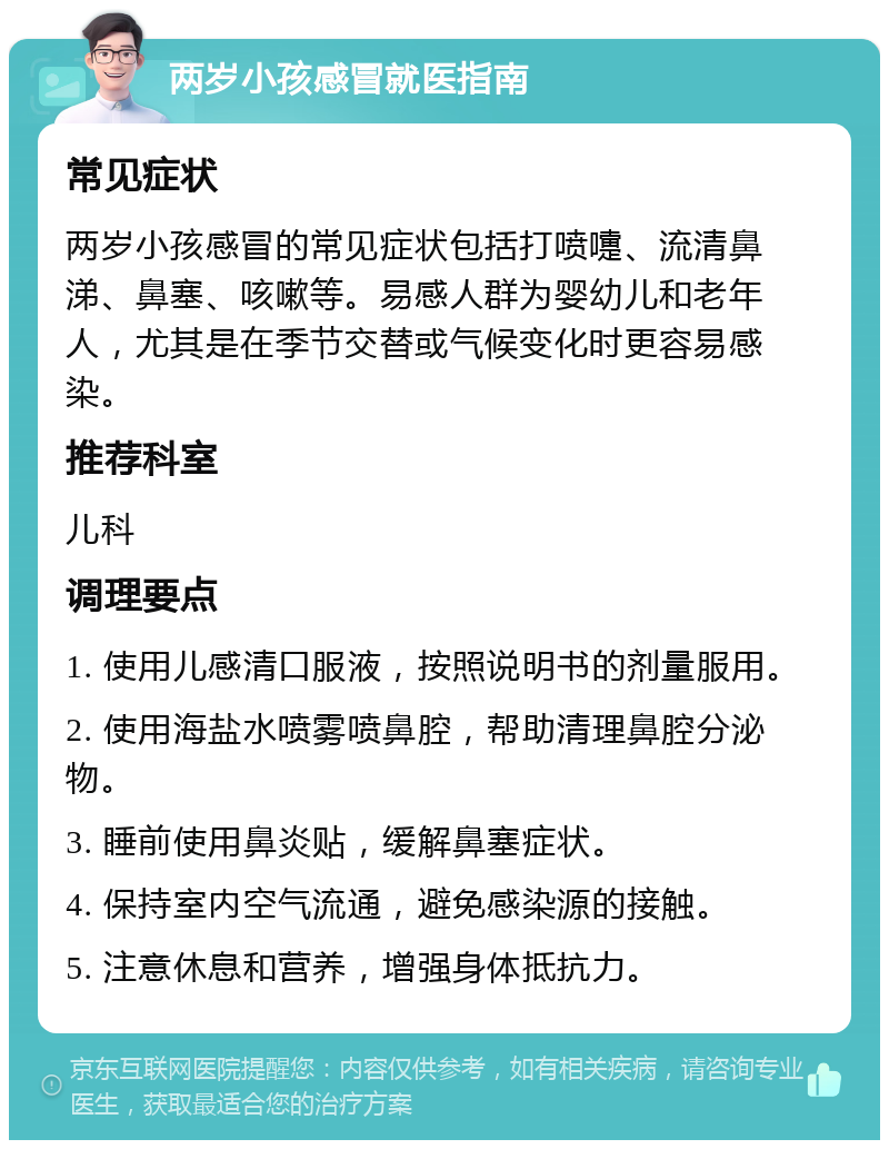 两岁小孩感冒就医指南 常见症状 两岁小孩感冒的常见症状包括打喷嚏、流清鼻涕、鼻塞、咳嗽等。易感人群为婴幼儿和老年人，尤其是在季节交替或气候变化时更容易感染。 推荐科室 儿科 调理要点 1. 使用儿感清口服液，按照说明书的剂量服用。 2. 使用海盐水喷雾喷鼻腔，帮助清理鼻腔分泌物。 3. 睡前使用鼻炎贴，缓解鼻塞症状。 4. 保持室内空气流通，避免感染源的接触。 5. 注意休息和营养，增强身体抵抗力。