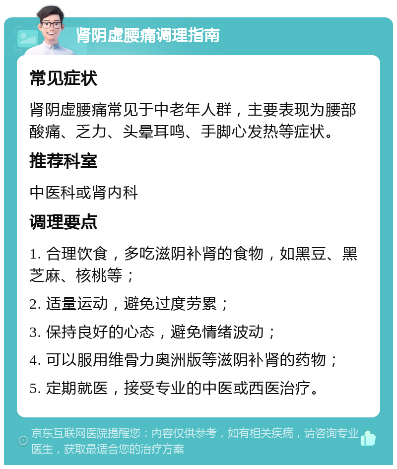 肾阴虚腰痛调理指南 常见症状 肾阴虚腰痛常见于中老年人群，主要表现为腰部酸痛、乏力、头晕耳鸣、手脚心发热等症状。 推荐科室 中医科或肾内科 调理要点 1. 合理饮食，多吃滋阴补肾的食物，如黑豆、黑芝麻、核桃等； 2. 适量运动，避免过度劳累； 3. 保持良好的心态，避免情绪波动； 4. 可以服用维骨力奥洲版等滋阴补肾的药物； 5. 定期就医，接受专业的中医或西医治疗。