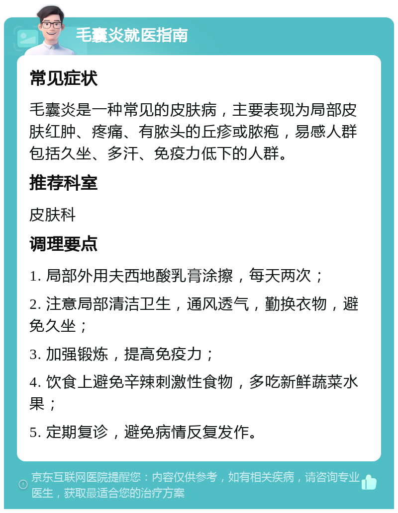 毛囊炎就医指南 常见症状 毛囊炎是一种常见的皮肤病，主要表现为局部皮肤红肿、疼痛、有脓头的丘疹或脓疱，易感人群包括久坐、多汗、免疫力低下的人群。 推荐科室 皮肤科 调理要点 1. 局部外用夫西地酸乳膏涂擦，每天两次； 2. 注意局部清洁卫生，通风透气，勤换衣物，避免久坐； 3. 加强锻炼，提高免疫力； 4. 饮食上避免辛辣刺激性食物，多吃新鲜蔬菜水果； 5. 定期复诊，避免病情反复发作。