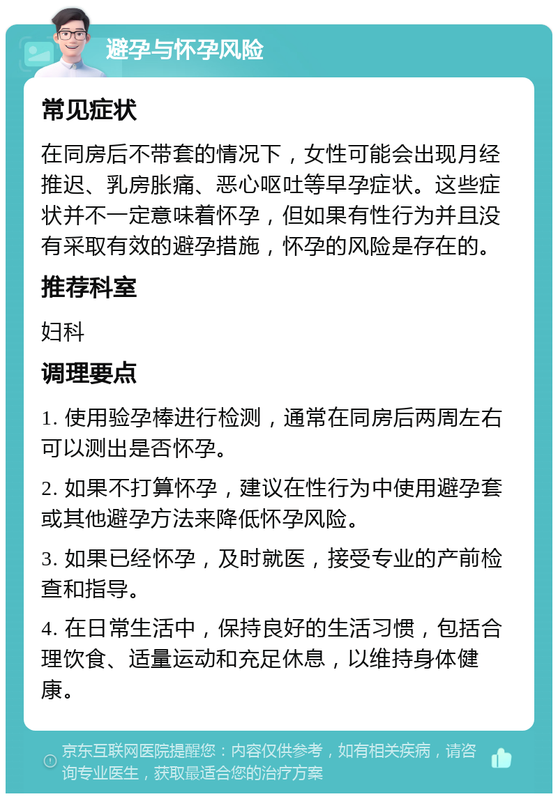 避孕与怀孕风险 常见症状 在同房后不带套的情况下，女性可能会出现月经推迟、乳房胀痛、恶心呕吐等早孕症状。这些症状并不一定意味着怀孕，但如果有性行为并且没有采取有效的避孕措施，怀孕的风险是存在的。 推荐科室 妇科 调理要点 1. 使用验孕棒进行检测，通常在同房后两周左右可以测出是否怀孕。 2. 如果不打算怀孕，建议在性行为中使用避孕套或其他避孕方法来降低怀孕风险。 3. 如果已经怀孕，及时就医，接受专业的产前检查和指导。 4. 在日常生活中，保持良好的生活习惯，包括合理饮食、适量运动和充足休息，以维持身体健康。