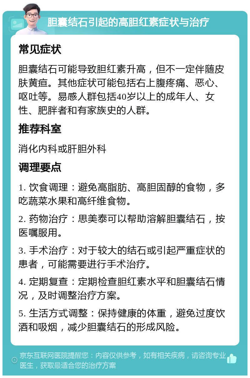 胆囊结石引起的高胆红素症状与治疗 常见症状 胆囊结石可能导致胆红素升高，但不一定伴随皮肤黄疸。其他症状可能包括右上腹疼痛、恶心、呕吐等。易感人群包括40岁以上的成年人、女性、肥胖者和有家族史的人群。 推荐科室 消化内科或肝胆外科 调理要点 1. 饮食调理：避免高脂肪、高胆固醇的食物，多吃蔬菜水果和高纤维食物。 2. 药物治疗：思美泰可以帮助溶解胆囊结石，按医嘱服用。 3. 手术治疗：对于较大的结石或引起严重症状的患者，可能需要进行手术治疗。 4. 定期复查：定期检查胆红素水平和胆囊结石情况，及时调整治疗方案。 5. 生活方式调整：保持健康的体重，避免过度饮酒和吸烟，减少胆囊结石的形成风险。