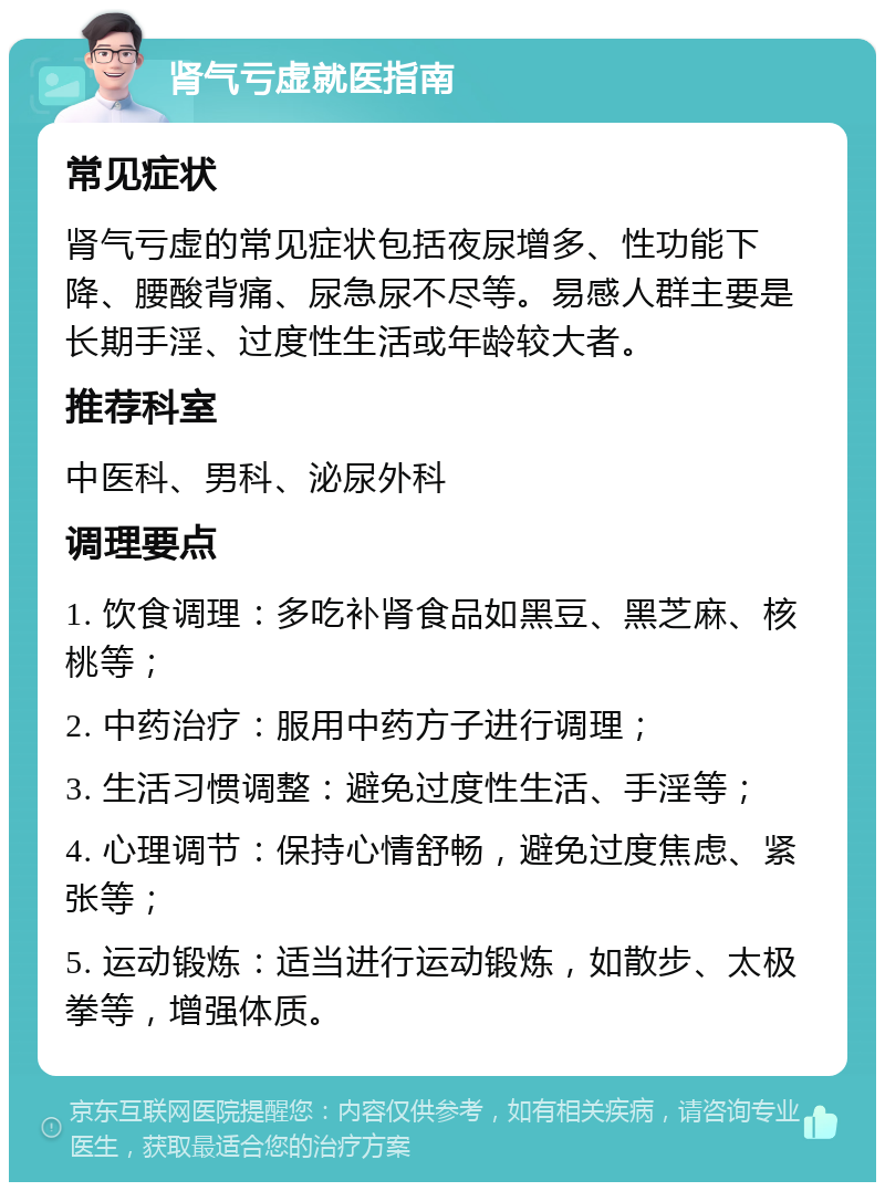 肾气亏虚就医指南 常见症状 肾气亏虚的常见症状包括夜尿增多、性功能下降、腰酸背痛、尿急尿不尽等。易感人群主要是长期手淫、过度性生活或年龄较大者。 推荐科室 中医科、男科、泌尿外科 调理要点 1. 饮食调理：多吃补肾食品如黑豆、黑芝麻、核桃等； 2. 中药治疗：服用中药方子进行调理； 3. 生活习惯调整：避免过度性生活、手淫等； 4. 心理调节：保持心情舒畅，避免过度焦虑、紧张等； 5. 运动锻炼：适当进行运动锻炼，如散步、太极拳等，增强体质。