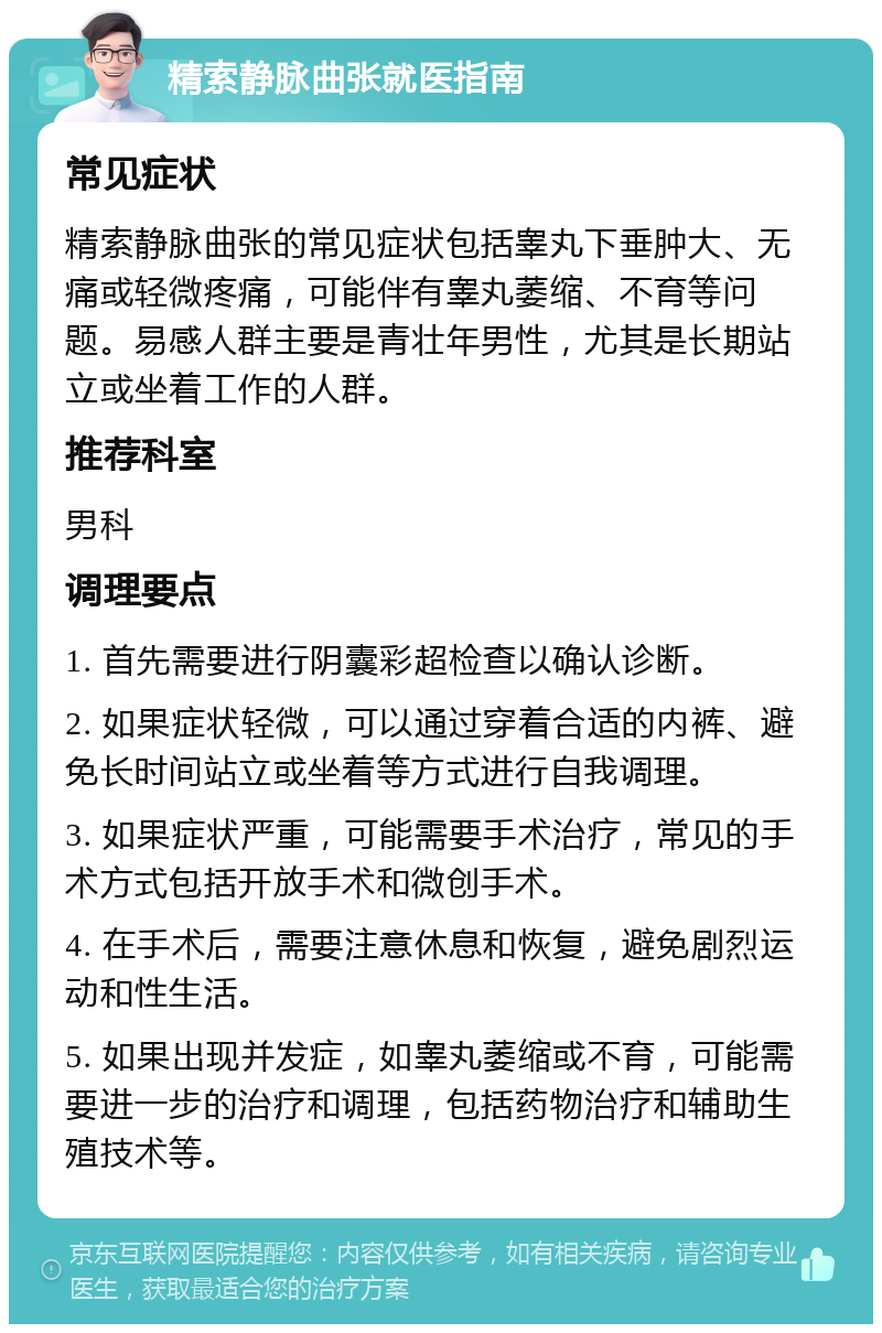 精索静脉曲张就医指南 常见症状 精索静脉曲张的常见症状包括睾丸下垂肿大、无痛或轻微疼痛，可能伴有睾丸萎缩、不育等问题。易感人群主要是青壮年男性，尤其是长期站立或坐着工作的人群。 推荐科室 男科 调理要点 1. 首先需要进行阴囊彩超检查以确认诊断。 2. 如果症状轻微，可以通过穿着合适的内裤、避免长时间站立或坐着等方式进行自我调理。 3. 如果症状严重，可能需要手术治疗，常见的手术方式包括开放手术和微创手术。 4. 在手术后，需要注意休息和恢复，避免剧烈运动和性生活。 5. 如果出现并发症，如睾丸萎缩或不育，可能需要进一步的治疗和调理，包括药物治疗和辅助生殖技术等。