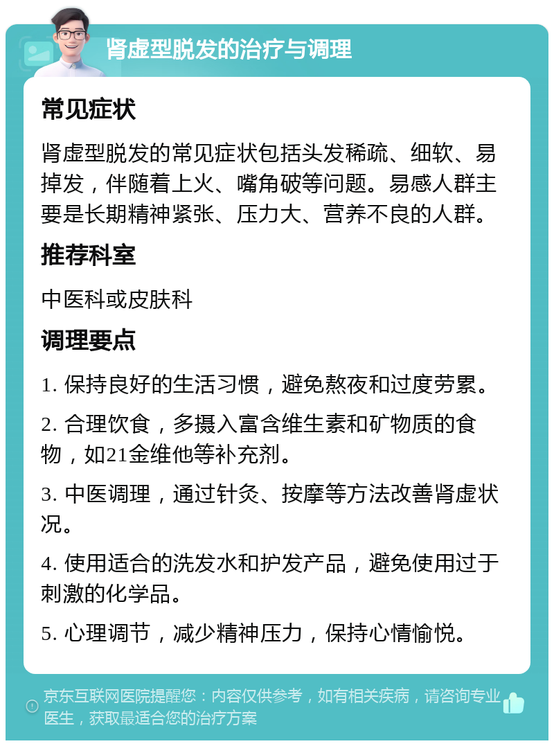 肾虚型脱发的治疗与调理 常见症状 肾虚型脱发的常见症状包括头发稀疏、细软、易掉发，伴随着上火、嘴角破等问题。易感人群主要是长期精神紧张、压力大、营养不良的人群。 推荐科室 中医科或皮肤科 调理要点 1. 保持良好的生活习惯，避免熬夜和过度劳累。 2. 合理饮食，多摄入富含维生素和矿物质的食物，如21金维他等补充剂。 3. 中医调理，通过针灸、按摩等方法改善肾虚状况。 4. 使用适合的洗发水和护发产品，避免使用过于刺激的化学品。 5. 心理调节，减少精神压力，保持心情愉悦。