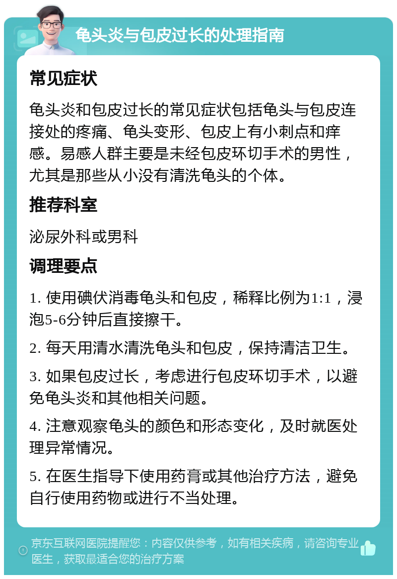 龟头炎与包皮过长的处理指南 常见症状 龟头炎和包皮过长的常见症状包括龟头与包皮连接处的疼痛、龟头变形、包皮上有小刺点和痒感。易感人群主要是未经包皮环切手术的男性，尤其是那些从小没有清洗龟头的个体。 推荐科室 泌尿外科或男科 调理要点 1. 使用碘伏消毒龟头和包皮，稀释比例为1:1，浸泡5-6分钟后直接擦干。 2. 每天用清水清洗龟头和包皮，保持清洁卫生。 3. 如果包皮过长，考虑进行包皮环切手术，以避免龟头炎和其他相关问题。 4. 注意观察龟头的颜色和形态变化，及时就医处理异常情况。 5. 在医生指导下使用药膏或其他治疗方法，避免自行使用药物或进行不当处理。