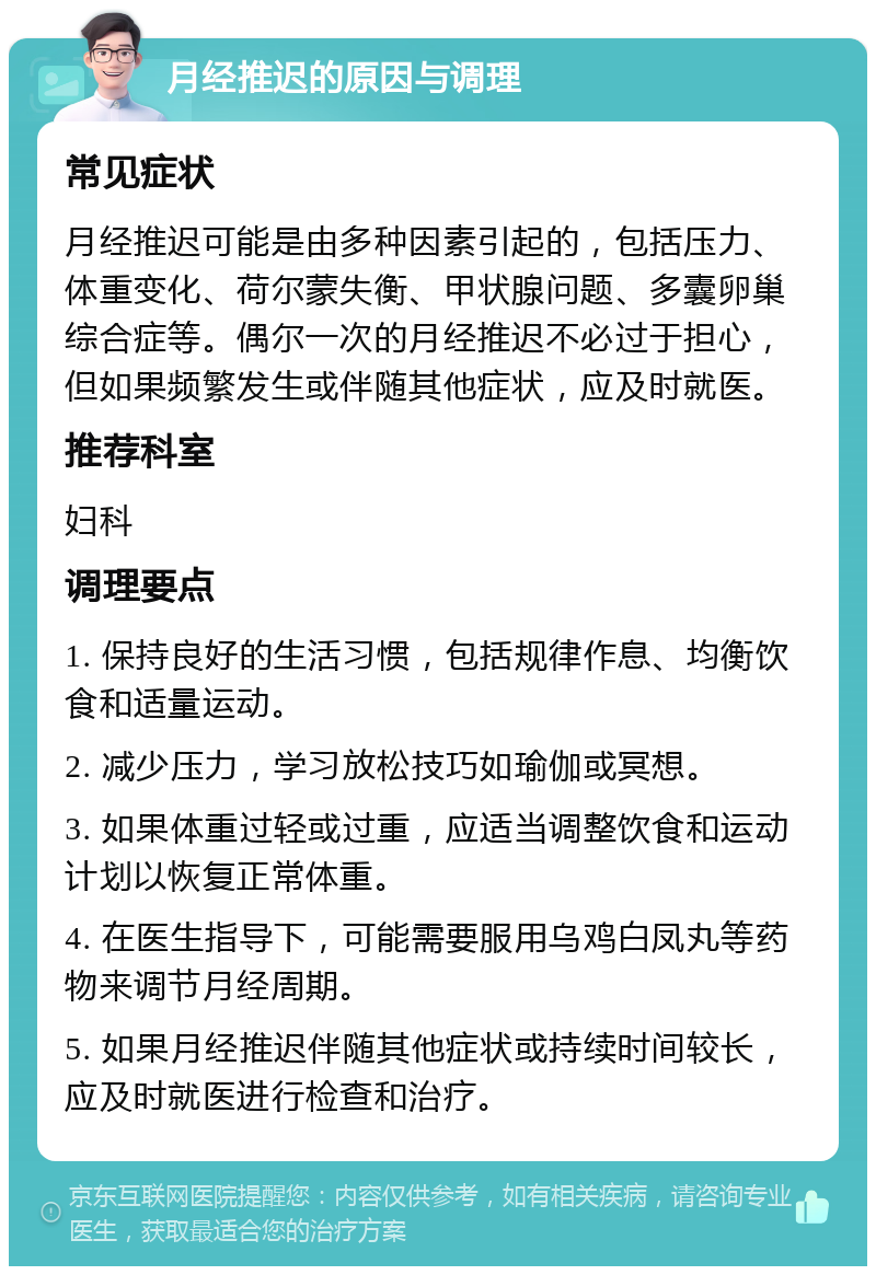 月经推迟的原因与调理 常见症状 月经推迟可能是由多种因素引起的，包括压力、体重变化、荷尔蒙失衡、甲状腺问题、多囊卵巢综合症等。偶尔一次的月经推迟不必过于担心，但如果频繁发生或伴随其他症状，应及时就医。 推荐科室 妇科 调理要点 1. 保持良好的生活习惯，包括规律作息、均衡饮食和适量运动。 2. 减少压力，学习放松技巧如瑜伽或冥想。 3. 如果体重过轻或过重，应适当调整饮食和运动计划以恢复正常体重。 4. 在医生指导下，可能需要服用乌鸡白凤丸等药物来调节月经周期。 5. 如果月经推迟伴随其他症状或持续时间较长，应及时就医进行检查和治疗。