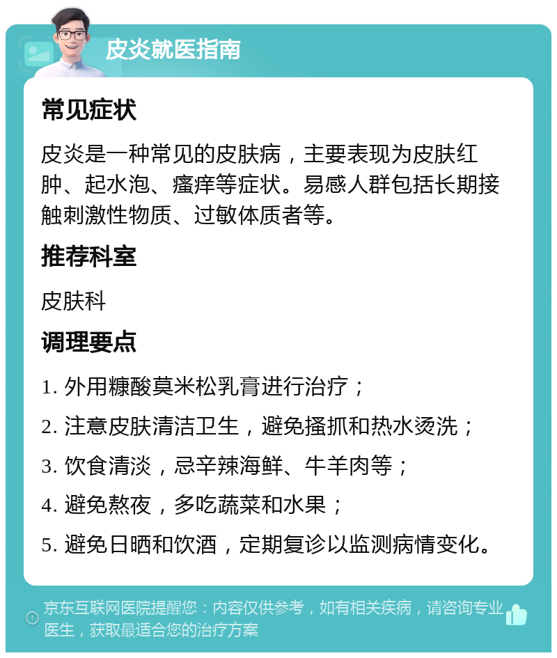 皮炎就医指南 常见症状 皮炎是一种常见的皮肤病，主要表现为皮肤红肿、起水泡、瘙痒等症状。易感人群包括长期接触刺激性物质、过敏体质者等。 推荐科室 皮肤科 调理要点 1. 外用糠酸莫米松乳膏进行治疗； 2. 注意皮肤清洁卫生，避免搔抓和热水烫洗； 3. 饮食清淡，忌辛辣海鲜、牛羊肉等； 4. 避免熬夜，多吃蔬菜和水果； 5. 避免日晒和饮酒，定期复诊以监测病情变化。