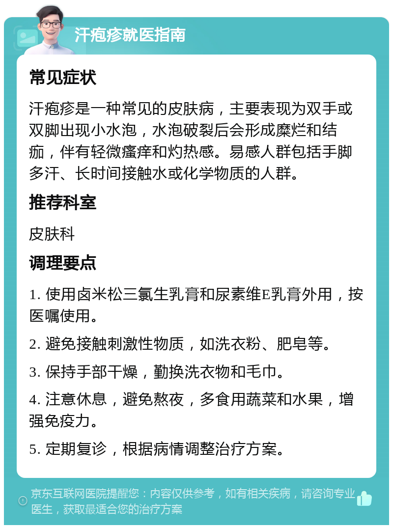 汗疱疹就医指南 常见症状 汗疱疹是一种常见的皮肤病，主要表现为双手或双脚出现小水泡，水泡破裂后会形成糜烂和结痂，伴有轻微瘙痒和灼热感。易感人群包括手脚多汗、长时间接触水或化学物质的人群。 推荐科室 皮肤科 调理要点 1. 使用卤米松三氯生乳膏和尿素维E乳膏外用，按医嘱使用。 2. 避免接触刺激性物质，如洗衣粉、肥皂等。 3. 保持手部干燥，勤换洗衣物和毛巾。 4. 注意休息，避免熬夜，多食用蔬菜和水果，增强免疫力。 5. 定期复诊，根据病情调整治疗方案。