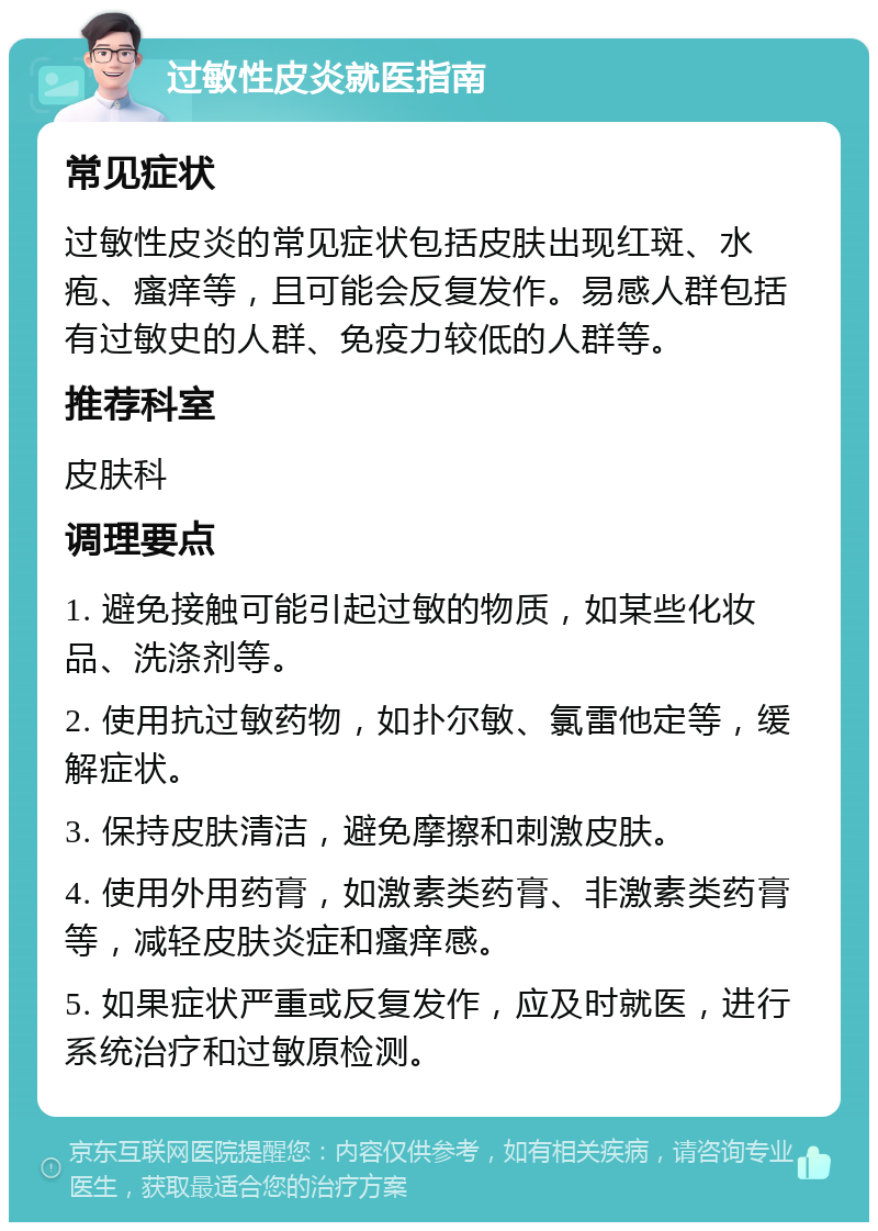 过敏性皮炎就医指南 常见症状 过敏性皮炎的常见症状包括皮肤出现红斑、水疱、瘙痒等，且可能会反复发作。易感人群包括有过敏史的人群、免疫力较低的人群等。 推荐科室 皮肤科 调理要点 1. 避免接触可能引起过敏的物质，如某些化妆品、洗涤剂等。 2. 使用抗过敏药物，如扑尔敏、氯雷他定等，缓解症状。 3. 保持皮肤清洁，避免摩擦和刺激皮肤。 4. 使用外用药膏，如激素类药膏、非激素类药膏等，减轻皮肤炎症和瘙痒感。 5. 如果症状严重或反复发作，应及时就医，进行系统治疗和过敏原检测。