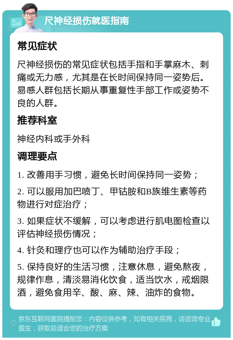 尺神经损伤就医指南 常见症状 尺神经损伤的常见症状包括手指和手掌麻木、刺痛或无力感，尤其是在长时间保持同一姿势后。易感人群包括长期从事重复性手部工作或姿势不良的人群。 推荐科室 神经内科或手外科 调理要点 1. 改善用手习惯，避免长时间保持同一姿势； 2. 可以服用加巴喷丁、甲钴胺和B族维生素等药物进行对症治疗； 3. 如果症状不缓解，可以考虑进行肌电图检查以评估神经损伤情况； 4. 针灸和理疗也可以作为辅助治疗手段； 5. 保持良好的生活习惯，注意休息，避免熬夜，规律作息，清淡易消化饮食，适当饮水，戒烟限酒，避免食用辛、酸、麻、辣、油炸的食物。