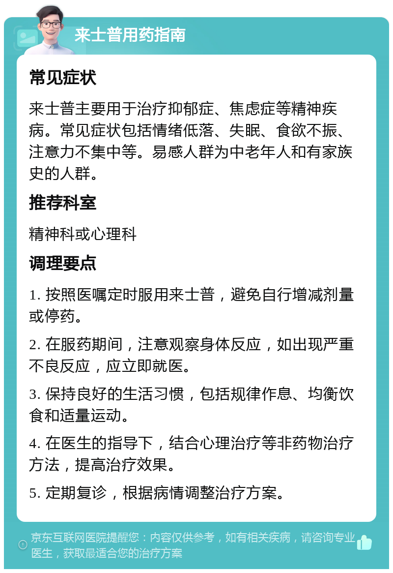 来士普用药指南 常见症状 来士普主要用于治疗抑郁症、焦虑症等精神疾病。常见症状包括情绪低落、失眠、食欲不振、注意力不集中等。易感人群为中老年人和有家族史的人群。 推荐科室 精神科或心理科 调理要点 1. 按照医嘱定时服用来士普，避免自行增减剂量或停药。 2. 在服药期间，注意观察身体反应，如出现严重不良反应，应立即就医。 3. 保持良好的生活习惯，包括规律作息、均衡饮食和适量运动。 4. 在医生的指导下，结合心理治疗等非药物治疗方法，提高治疗效果。 5. 定期复诊，根据病情调整治疗方案。