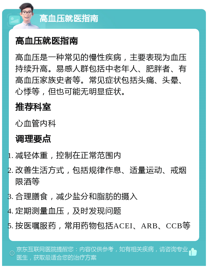 高血压就医指南 高血压就医指南 高血压是一种常见的慢性疾病，主要表现为血压持续升高。易感人群包括中老年人、肥胖者、有高血压家族史者等。常见症状包括头痛、头晕、心悸等，但也可能无明显症状。 推荐科室 心血管内科 调理要点 减轻体重，控制在正常范围内 改善生活方式，包括规律作息、适量运动、戒烟限酒等 合理膳食，减少盐分和脂肪的摄入 定期测量血压，及时发现问题 按医嘱服药，常用药物包括ACEI、ARB、CCB等