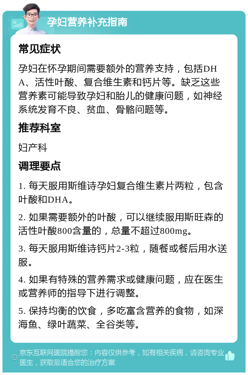 孕妇营养补充指南 常见症状 孕妇在怀孕期间需要额外的营养支持，包括DHA、活性叶酸、复合维生素和钙片等。缺乏这些营养素可能导致孕妇和胎儿的健康问题，如神经系统发育不良、贫血、骨骼问题等。 推荐科室 妇产科 调理要点 1. 每天服用斯维诗孕妇复合维生素片两粒，包含叶酸和DHA。 2. 如果需要额外的叶酸，可以继续服用斯旺森的活性叶酸800含量的，总量不超过800mg。 3. 每天服用斯维诗钙片2-3粒，随餐或餐后用水送服。 4. 如果有特殊的营养需求或健康问题，应在医生或营养师的指导下进行调整。 5. 保持均衡的饮食，多吃富含营养的食物，如深海鱼、绿叶蔬菜、全谷类等。