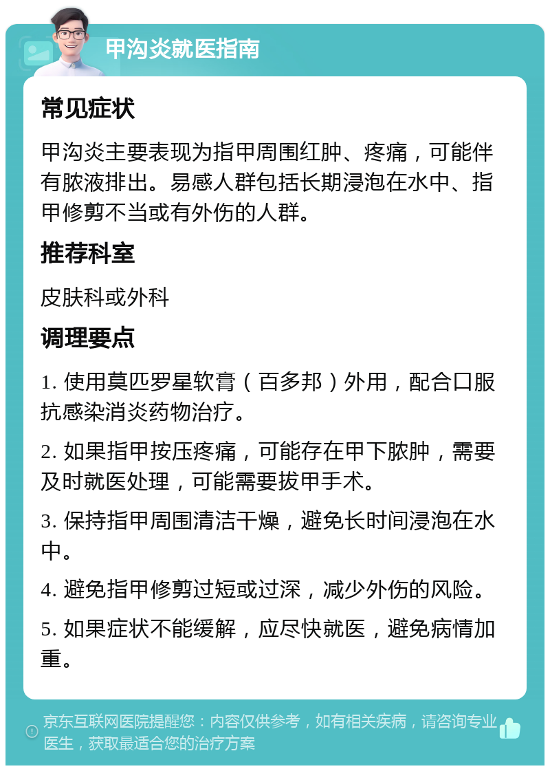 甲沟炎就医指南 常见症状 甲沟炎主要表现为指甲周围红肿、疼痛，可能伴有脓液排出。易感人群包括长期浸泡在水中、指甲修剪不当或有外伤的人群。 推荐科室 皮肤科或外科 调理要点 1. 使用莫匹罗星软膏（百多邦）外用，配合口服抗感染消炎药物治疗。 2. 如果指甲按压疼痛，可能存在甲下脓肿，需要及时就医处理，可能需要拔甲手术。 3. 保持指甲周围清洁干燥，避免长时间浸泡在水中。 4. 避免指甲修剪过短或过深，减少外伤的风险。 5. 如果症状不能缓解，应尽快就医，避免病情加重。