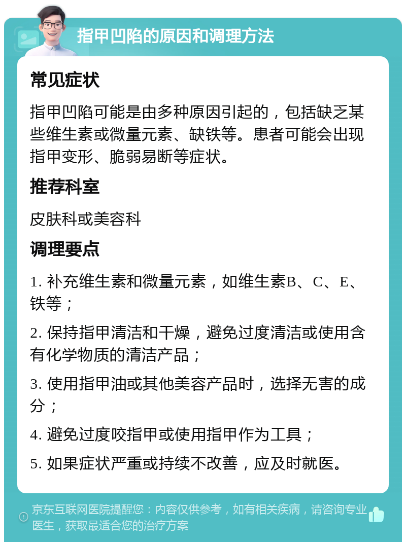 指甲凹陷的原因和调理方法 常见症状 指甲凹陷可能是由多种原因引起的，包括缺乏某些维生素或微量元素、缺铁等。患者可能会出现指甲变形、脆弱易断等症状。 推荐科室 皮肤科或美容科 调理要点 1. 补充维生素和微量元素，如维生素B、C、E、铁等； 2. 保持指甲清洁和干燥，避免过度清洁或使用含有化学物质的清洁产品； 3. 使用指甲油或其他美容产品时，选择无害的成分； 4. 避免过度咬指甲或使用指甲作为工具； 5. 如果症状严重或持续不改善，应及时就医。