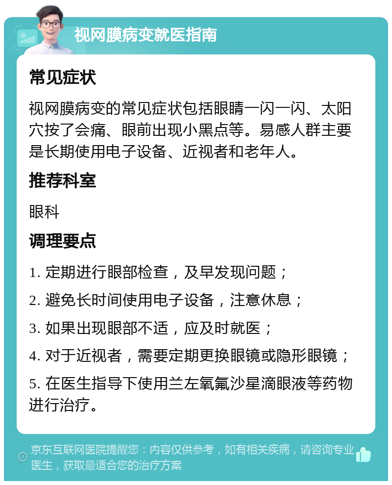 视网膜病变就医指南 常见症状 视网膜病变的常见症状包括眼睛一闪一闪、太阳穴按了会痛、眼前出现小黑点等。易感人群主要是长期使用电子设备、近视者和老年人。 推荐科室 眼科 调理要点 1. 定期进行眼部检查，及早发现问题； 2. 避免长时间使用电子设备，注意休息； 3. 如果出现眼部不适，应及时就医； 4. 对于近视者，需要定期更换眼镜或隐形眼镜； 5. 在医生指导下使用兰左氧氟沙星滴眼液等药物进行治疗。