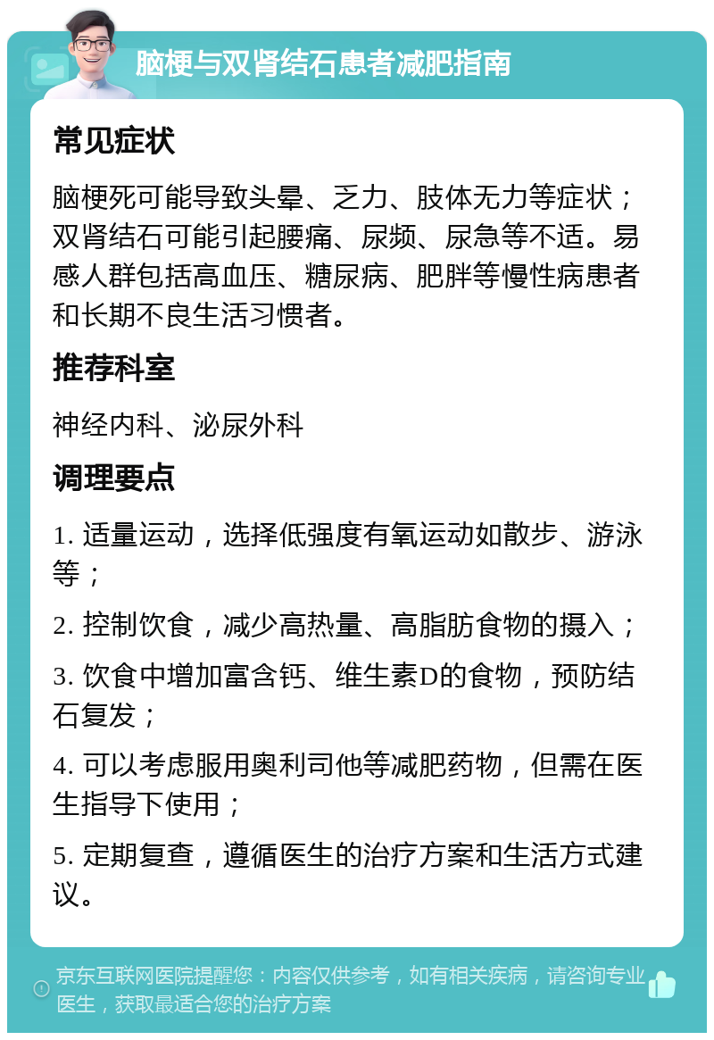 脑梗与双肾结石患者减肥指南 常见症状 脑梗死可能导致头晕、乏力、肢体无力等症状；双肾结石可能引起腰痛、尿频、尿急等不适。易感人群包括高血压、糖尿病、肥胖等慢性病患者和长期不良生活习惯者。 推荐科室 神经内科、泌尿外科 调理要点 1. 适量运动，选择低强度有氧运动如散步、游泳等； 2. 控制饮食，减少高热量、高脂肪食物的摄入； 3. 饮食中增加富含钙、维生素D的食物，预防结石复发； 4. 可以考虑服用奥利司他等减肥药物，但需在医生指导下使用； 5. 定期复查，遵循医生的治疗方案和生活方式建议。