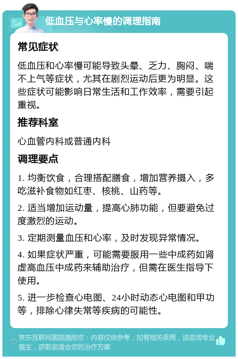 低血压与心率慢的调理指南 常见症状 低血压和心率慢可能导致头晕、乏力、胸闷、喘不上气等症状，尤其在剧烈运动后更为明显。这些症状可能影响日常生活和工作效率，需要引起重视。 推荐科室 心血管内科或普通内科 调理要点 1. 均衡饮食，合理搭配膳食，增加营养摄入，多吃滋补食物如红枣、核桃、山药等。 2. 适当增加运动量，提高心肺功能，但要避免过度激烈的运动。 3. 定期测量血压和心率，及时发现异常情况。 4. 如果症状严重，可能需要服用一些中成药如肾虚高血压中成药来辅助治疗，但需在医生指导下使用。 5. 进一步检查心电图、24小时动态心电图和甲功等，排除心律失常等疾病的可能性。