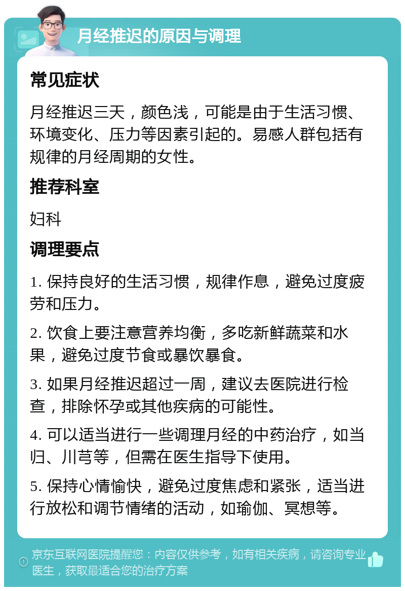 月经推迟的原因与调理 常见症状 月经推迟三天，颜色浅，可能是由于生活习惯、环境变化、压力等因素引起的。易感人群包括有规律的月经周期的女性。 推荐科室 妇科 调理要点 1. 保持良好的生活习惯，规律作息，避免过度疲劳和压力。 2. 饮食上要注意营养均衡，多吃新鲜蔬菜和水果，避免过度节食或暴饮暴食。 3. 如果月经推迟超过一周，建议去医院进行检查，排除怀孕或其他疾病的可能性。 4. 可以适当进行一些调理月经的中药治疗，如当归、川芎等，但需在医生指导下使用。 5. 保持心情愉快，避免过度焦虑和紧张，适当进行放松和调节情绪的活动，如瑜伽、冥想等。