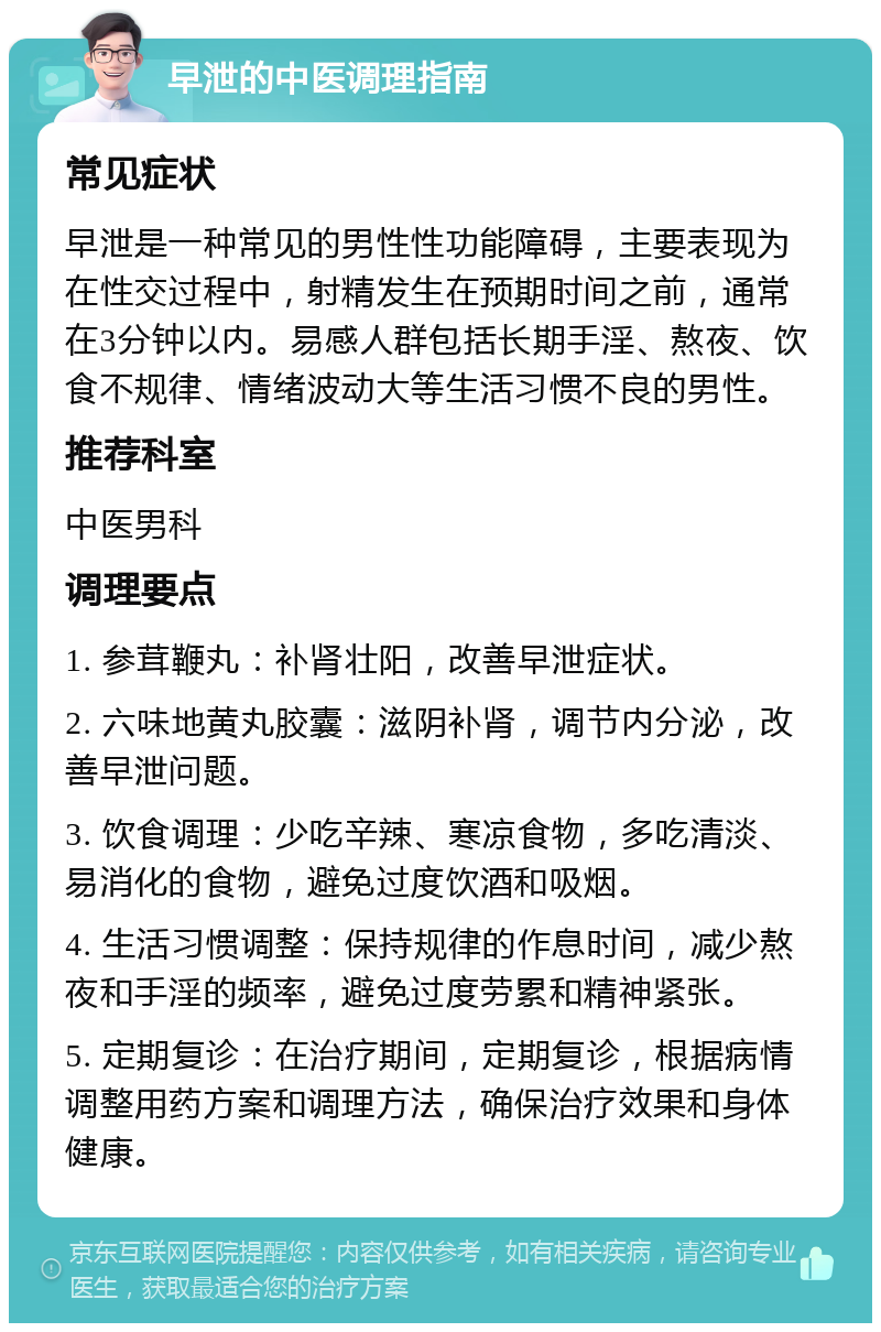 早泄的中医调理指南 常见症状 早泄是一种常见的男性性功能障碍，主要表现为在性交过程中，射精发生在预期时间之前，通常在3分钟以内。易感人群包括长期手淫、熬夜、饮食不规律、情绪波动大等生活习惯不良的男性。 推荐科室 中医男科 调理要点 1. 参茸鞭丸：补肾壮阳，改善早泄症状。 2. 六味地黄丸胶囊：滋阴补肾，调节内分泌，改善早泄问题。 3. 饮食调理：少吃辛辣、寒凉食物，多吃清淡、易消化的食物，避免过度饮酒和吸烟。 4. 生活习惯调整：保持规律的作息时间，减少熬夜和手淫的频率，避免过度劳累和精神紧张。 5. 定期复诊：在治疗期间，定期复诊，根据病情调整用药方案和调理方法，确保治疗效果和身体健康。