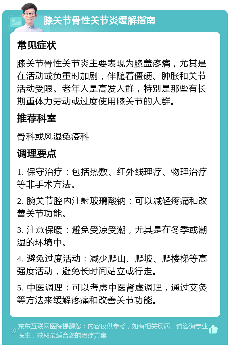 膝关节骨性关节炎缓解指南 常见症状 膝关节骨性关节炎主要表现为膝盖疼痛，尤其是在活动或负重时加剧，伴随着僵硬、肿胀和关节活动受限。老年人是高发人群，特别是那些有长期重体力劳动或过度使用膝关节的人群。 推荐科室 骨科或风湿免疫科 调理要点 1. 保守治疗：包括热敷、红外线理疗、物理治疗等非手术方法。 2. 腕关节腔内注射玻璃酸钠：可以减轻疼痛和改善关节功能。 3. 注意保暖：避免受凉受潮，尤其是在冬季或潮湿的环境中。 4. 避免过度活动：减少爬山、爬坡、爬楼梯等高强度活动，避免长时间站立或行走。 5. 中医调理：可以考虑中医肾虚调理，通过艾灸等方法来缓解疼痛和改善关节功能。