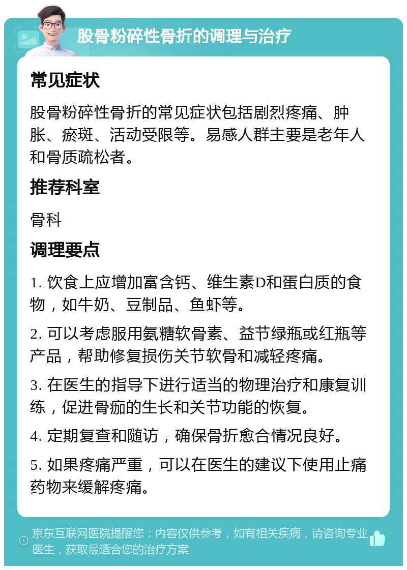 股骨粉碎性骨折的调理与治疗 常见症状 股骨粉碎性骨折的常见症状包括剧烈疼痛、肿胀、瘀斑、活动受限等。易感人群主要是老年人和骨质疏松者。 推荐科室 骨科 调理要点 1. 饮食上应增加富含钙、维生素D和蛋白质的食物，如牛奶、豆制品、鱼虾等。 2. 可以考虑服用氨糖软骨素、益节绿瓶或红瓶等产品，帮助修复损伤关节软骨和减轻疼痛。 3. 在医生的指导下进行适当的物理治疗和康复训练，促进骨痂的生长和关节功能的恢复。 4. 定期复查和随访，确保骨折愈合情况良好。 5. 如果疼痛严重，可以在医生的建议下使用止痛药物来缓解疼痛。