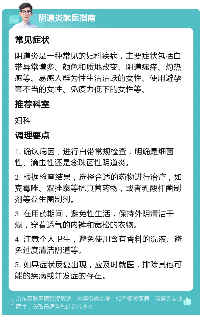 阴道炎就医指南 常见症状 阴道炎是一种常见的妇科疾病，主要症状包括白带异常增多、颜色和质地改变、阴道瘙痒、灼热感等。易感人群为性生活活跃的女性、使用避孕套不当的女性、免疫力低下的女性等。 推荐科室 妇科 调理要点 1. 确认病因，进行白带常规检查，明确是细菌性、滴虫性还是念珠菌性阴道炎。 2. 根据检查结果，选择合适的药物进行治疗，如克霉唑、双挫泰等抗真菌药物，或者乳酸杆菌制剂等益生菌制剂。 3. 在用药期间，避免性生活，保持外阴清洁干燥，穿着透气的内裤和宽松的衣物。 4. 注意个人卫生，避免使用含有香料的洗液、避免过度清洁阴道等。 5. 如果症状反复出现，应及时就医，排除其他可能的疾病或并发症的存在。