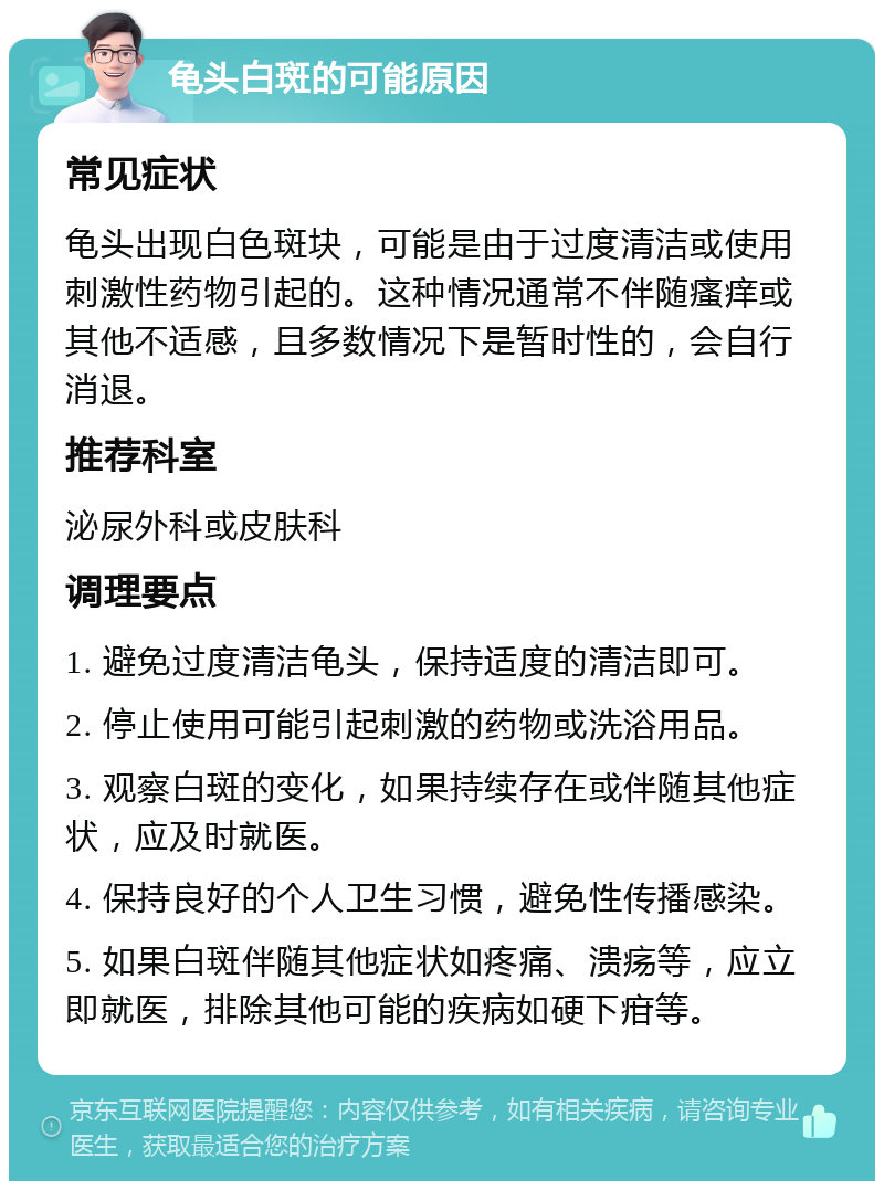 龟头白斑的可能原因 常见症状 龟头出现白色斑块，可能是由于过度清洁或使用刺激性药物引起的。这种情况通常不伴随瘙痒或其他不适感，且多数情况下是暂时性的，会自行消退。 推荐科室 泌尿外科或皮肤科 调理要点 1. 避免过度清洁龟头，保持适度的清洁即可。 2. 停止使用可能引起刺激的药物或洗浴用品。 3. 观察白斑的变化，如果持续存在或伴随其他症状，应及时就医。 4. 保持良好的个人卫生习惯，避免性传播感染。 5. 如果白斑伴随其他症状如疼痛、溃疡等，应立即就医，排除其他可能的疾病如硬下疳等。