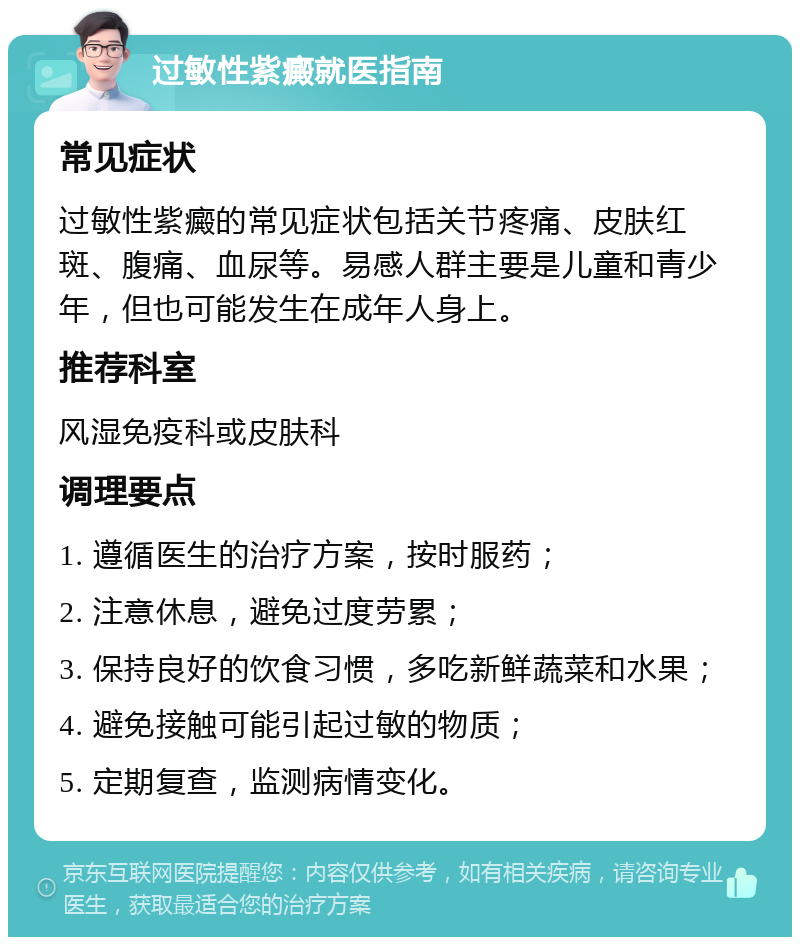 过敏性紫癜就医指南 常见症状 过敏性紫癜的常见症状包括关节疼痛、皮肤红斑、腹痛、血尿等。易感人群主要是儿童和青少年，但也可能发生在成年人身上。 推荐科室 风湿免疫科或皮肤科 调理要点 1. 遵循医生的治疗方案，按时服药； 2. 注意休息，避免过度劳累； 3. 保持良好的饮食习惯，多吃新鲜蔬菜和水果； 4. 避免接触可能引起过敏的物质； 5. 定期复查，监测病情变化。