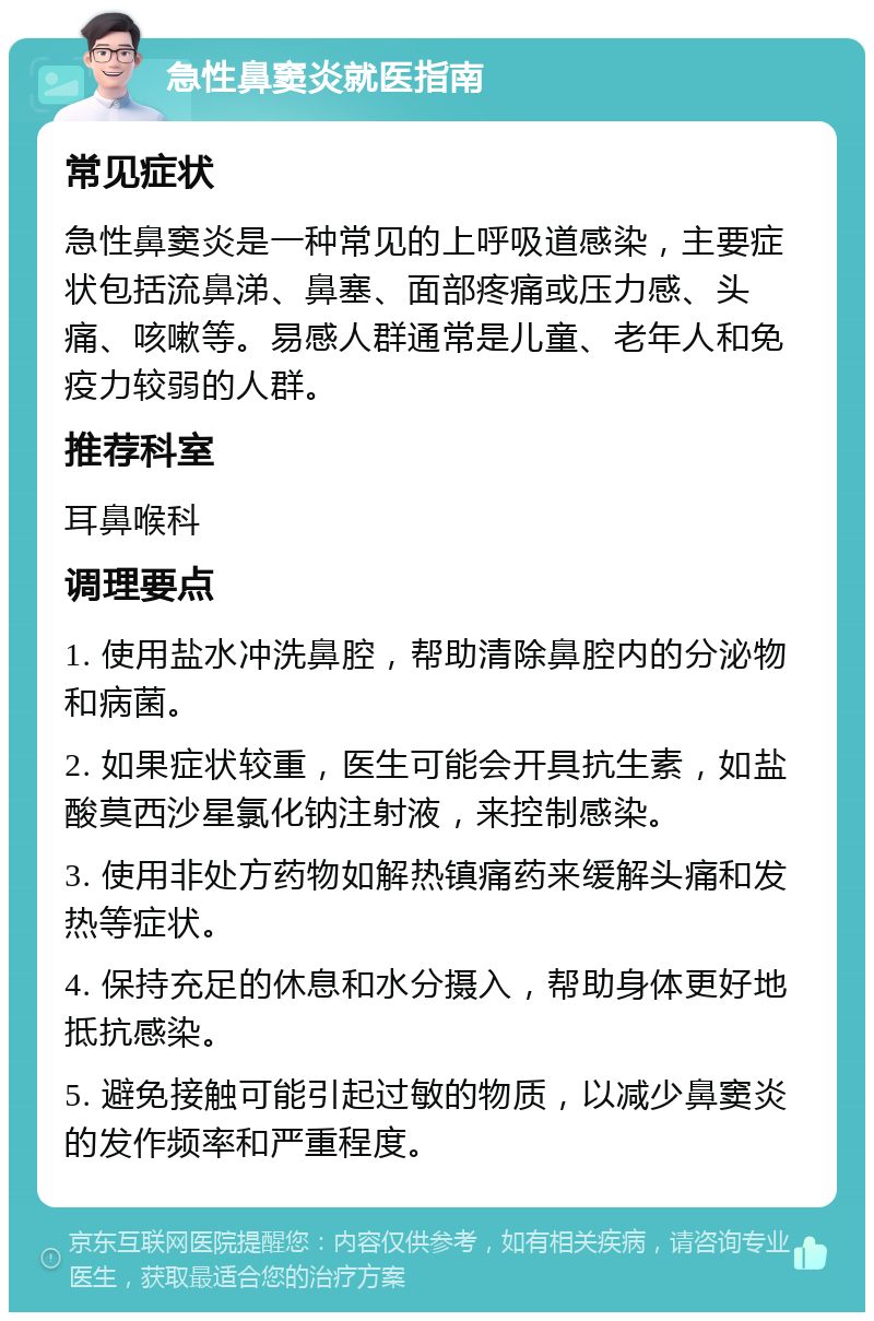 急性鼻窦炎就医指南 常见症状 急性鼻窦炎是一种常见的上呼吸道感染，主要症状包括流鼻涕、鼻塞、面部疼痛或压力感、头痛、咳嗽等。易感人群通常是儿童、老年人和免疫力较弱的人群。 推荐科室 耳鼻喉科 调理要点 1. 使用盐水冲洗鼻腔，帮助清除鼻腔内的分泌物和病菌。 2. 如果症状较重，医生可能会开具抗生素，如盐酸莫西沙星氯化钠注射液，来控制感染。 3. 使用非处方药物如解热镇痛药来缓解头痛和发热等症状。 4. 保持充足的休息和水分摄入，帮助身体更好地抵抗感染。 5. 避免接触可能引起过敏的物质，以减少鼻窦炎的发作频率和严重程度。