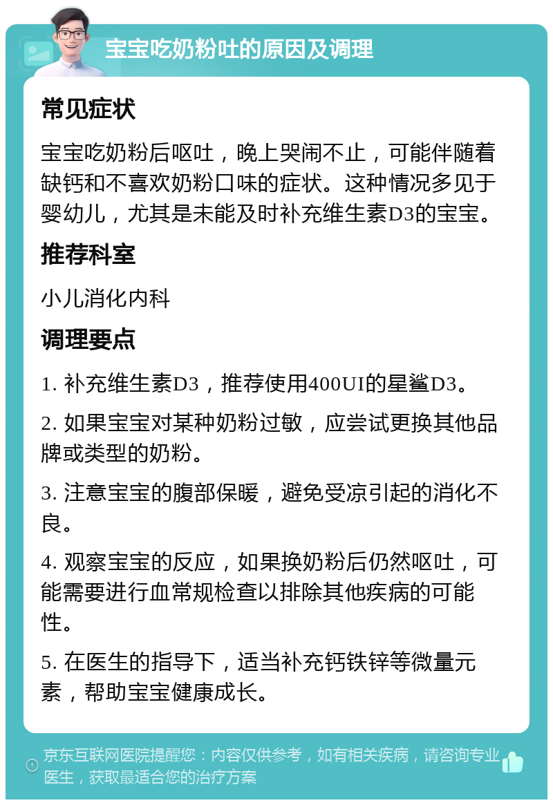 宝宝吃奶粉吐的原因及调理 常见症状 宝宝吃奶粉后呕吐，晚上哭闹不止，可能伴随着缺钙和不喜欢奶粉口味的症状。这种情况多见于婴幼儿，尤其是未能及时补充维生素D3的宝宝。 推荐科室 小儿消化内科 调理要点 1. 补充维生素D3，推荐使用400UI的星鲨D3。 2. 如果宝宝对某种奶粉过敏，应尝试更换其他品牌或类型的奶粉。 3. 注意宝宝的腹部保暖，避免受凉引起的消化不良。 4. 观察宝宝的反应，如果换奶粉后仍然呕吐，可能需要进行血常规检查以排除其他疾病的可能性。 5. 在医生的指导下，适当补充钙铁锌等微量元素，帮助宝宝健康成长。