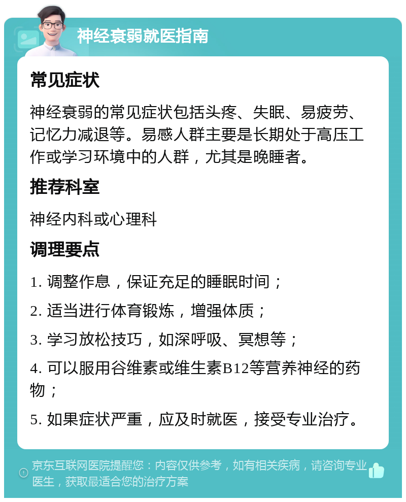 神经衰弱就医指南 常见症状 神经衰弱的常见症状包括头疼、失眠、易疲劳、记忆力减退等。易感人群主要是长期处于高压工作或学习环境中的人群，尤其是晚睡者。 推荐科室 神经内科或心理科 调理要点 1. 调整作息，保证充足的睡眠时间； 2. 适当进行体育锻炼，增强体质； 3. 学习放松技巧，如深呼吸、冥想等； 4. 可以服用谷维素或维生素B12等营养神经的药物； 5. 如果症状严重，应及时就医，接受专业治疗。