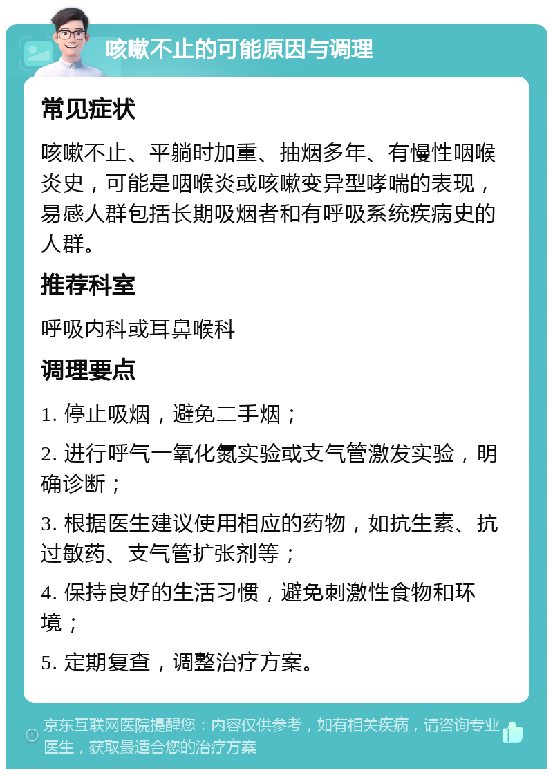 咳嗽不止的可能原因与调理 常见症状 咳嗽不止、平躺时加重、抽烟多年、有慢性咽喉炎史，可能是咽喉炎或咳嗽变异型哮喘的表现，易感人群包括长期吸烟者和有呼吸系统疾病史的人群。 推荐科室 呼吸内科或耳鼻喉科 调理要点 1. 停止吸烟，避免二手烟； 2. 进行呼气一氧化氮实验或支气管激发实验，明确诊断； 3. 根据医生建议使用相应的药物，如抗生素、抗过敏药、支气管扩张剂等； 4. 保持良好的生活习惯，避免刺激性食物和环境； 5. 定期复查，调整治疗方案。