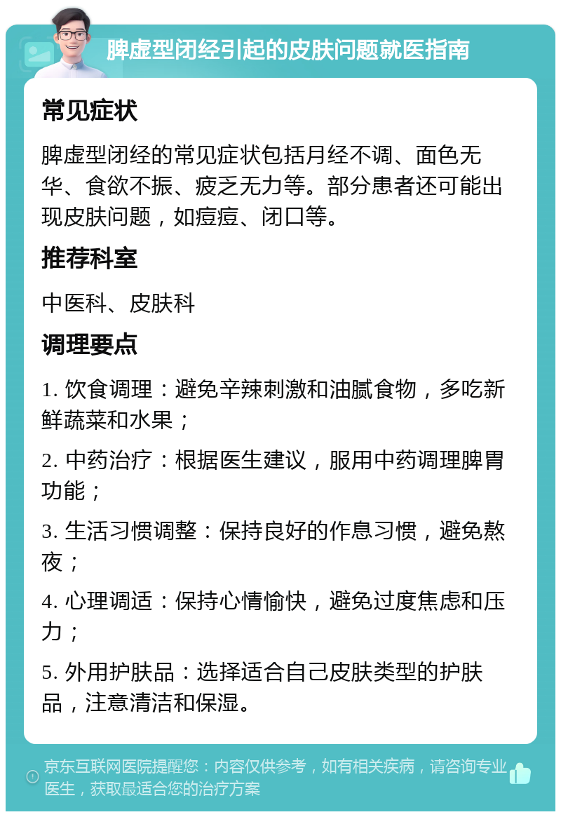 脾虚型闭经引起的皮肤问题就医指南 常见症状 脾虚型闭经的常见症状包括月经不调、面色无华、食欲不振、疲乏无力等。部分患者还可能出现皮肤问题，如痘痘、闭口等。 推荐科室 中医科、皮肤科 调理要点 1. 饮食调理：避免辛辣刺激和油腻食物，多吃新鲜蔬菜和水果； 2. 中药治疗：根据医生建议，服用中药调理脾胃功能； 3. 生活习惯调整：保持良好的作息习惯，避免熬夜； 4. 心理调适：保持心情愉快，避免过度焦虑和压力； 5. 外用护肤品：选择适合自己皮肤类型的护肤品，注意清洁和保湿。