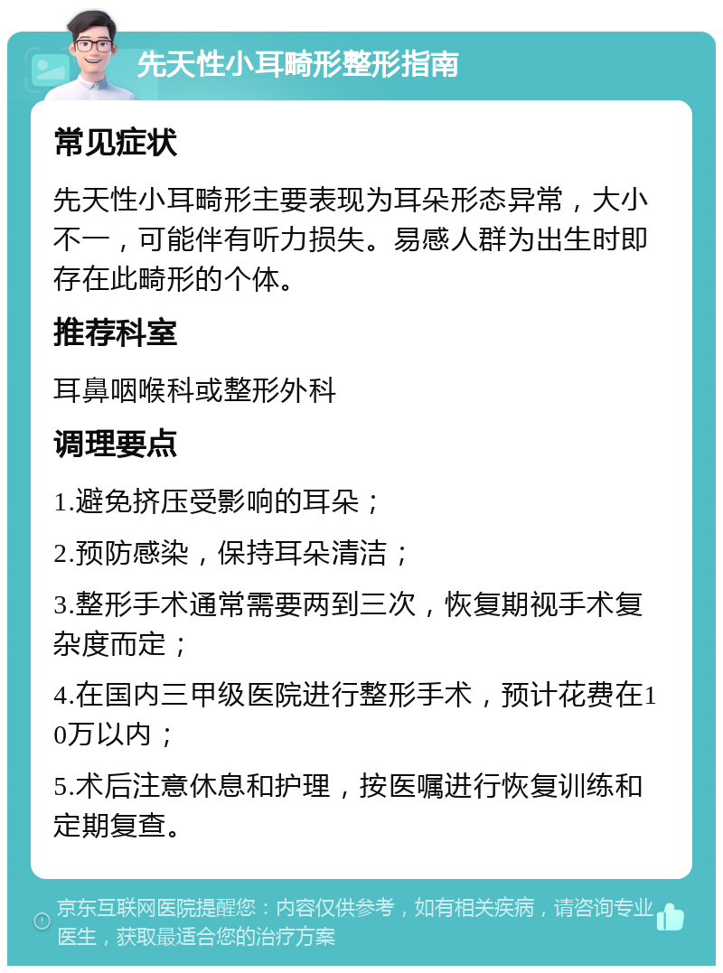 先天性小耳畸形整形指南 常见症状 先天性小耳畸形主要表现为耳朵形态异常，大小不一，可能伴有听力损失。易感人群为出生时即存在此畸形的个体。 推荐科室 耳鼻咽喉科或整形外科 调理要点 1.避免挤压受影响的耳朵； 2.预防感染，保持耳朵清洁； 3.整形手术通常需要两到三次，恢复期视手术复杂度而定； 4.在国内三甲级医院进行整形手术，预计花费在10万以内； 5.术后注意休息和护理，按医嘱进行恢复训练和定期复查。