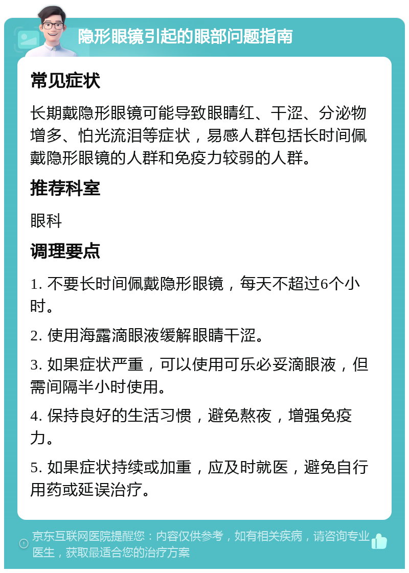 隐形眼镜引起的眼部问题指南 常见症状 长期戴隐形眼镜可能导致眼睛红、干涩、分泌物增多、怕光流泪等症状，易感人群包括长时间佩戴隐形眼镜的人群和免疫力较弱的人群。 推荐科室 眼科 调理要点 1. 不要长时间佩戴隐形眼镜，每天不超过6个小时。 2. 使用海露滴眼液缓解眼睛干涩。 3. 如果症状严重，可以使用可乐必妥滴眼液，但需间隔半小时使用。 4. 保持良好的生活习惯，避免熬夜，增强免疫力。 5. 如果症状持续或加重，应及时就医，避免自行用药或延误治疗。