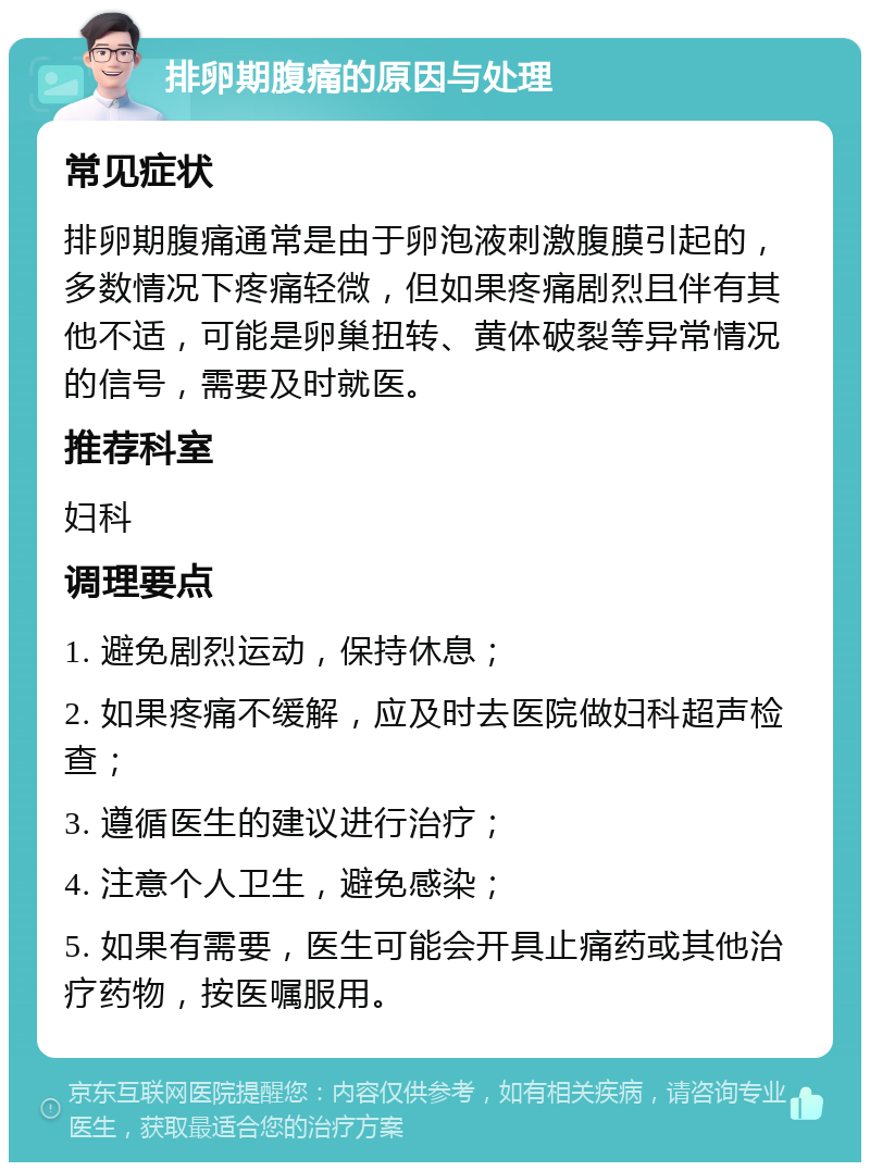 排卵期腹痛的原因与处理 常见症状 排卵期腹痛通常是由于卵泡液刺激腹膜引起的，多数情况下疼痛轻微，但如果疼痛剧烈且伴有其他不适，可能是卵巢扭转、黄体破裂等异常情况的信号，需要及时就医。 推荐科室 妇科 调理要点 1. 避免剧烈运动，保持休息； 2. 如果疼痛不缓解，应及时去医院做妇科超声检查； 3. 遵循医生的建议进行治疗； 4. 注意个人卫生，避免感染； 5. 如果有需要，医生可能会开具止痛药或其他治疗药物，按医嘱服用。