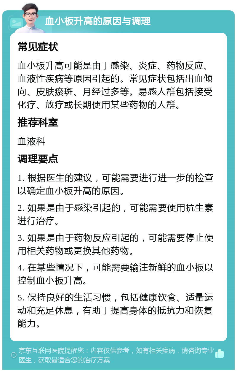 血小板升高的原因与调理 常见症状 血小板升高可能是由于感染、炎症、药物反应、血液性疾病等原因引起的。常见症状包括出血倾向、皮肤瘀斑、月经过多等。易感人群包括接受化疗、放疗或长期使用某些药物的人群。 推荐科室 血液科 调理要点 1. 根据医生的建议，可能需要进行进一步的检查以确定血小板升高的原因。 2. 如果是由于感染引起的，可能需要使用抗生素进行治疗。 3. 如果是由于药物反应引起的，可能需要停止使用相关药物或更换其他药物。 4. 在某些情况下，可能需要输注新鲜的血小板以控制血小板升高。 5. 保持良好的生活习惯，包括健康饮食、适量运动和充足休息，有助于提高身体的抵抗力和恢复能力。