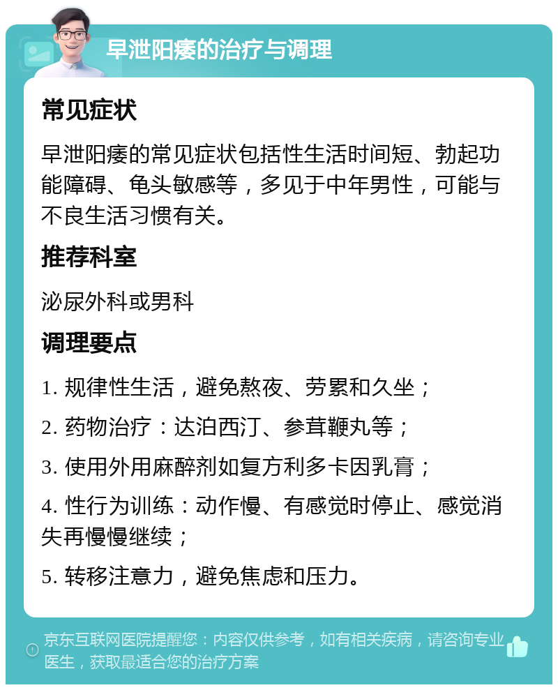 早泄阳痿的治疗与调理 常见症状 早泄阳痿的常见症状包括性生活时间短、勃起功能障碍、龟头敏感等，多见于中年男性，可能与不良生活习惯有关。 推荐科室 泌尿外科或男科 调理要点 1. 规律性生活，避免熬夜、劳累和久坐； 2. 药物治疗：达泊西汀、参茸鞭丸等； 3. 使用外用麻醉剂如复方利多卡因乳膏； 4. 性行为训练：动作慢、有感觉时停止、感觉消失再慢慢继续； 5. 转移注意力，避免焦虑和压力。