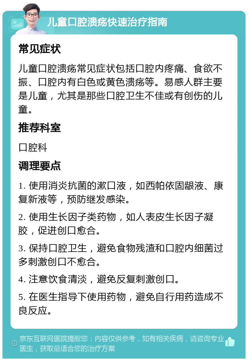 儿童口腔溃疡快速治疗指南 常见症状 儿童口腔溃疡常见症状包括口腔内疼痛、食欲不振、口腔内有白色或黄色溃疡等。易感人群主要是儿童，尤其是那些口腔卫生不佳或有创伤的儿童。 推荐科室 口腔科 调理要点 1. 使用消炎抗菌的漱口液，如西帕依固龈液、康复新液等，预防继发感染。 2. 使用生长因子类药物，如人表皮生长因子凝胶，促进创口愈合。 3. 保持口腔卫生，避免食物残渣和口腔内细菌过多刺激创口不愈合。 4. 注意饮食清淡，避免反复刺激创口。 5. 在医生指导下使用药物，避免自行用药造成不良反应。